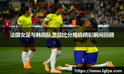 法国女足与韩国队激战比分揭晓精彩瞬间回顾
