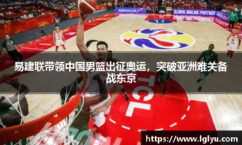 易建联带领中国男篮出征奥运，突破亚洲难关备战东京